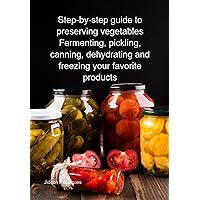 Step-by-step Guide To Preserving Vegetables Fermenting, Pickling, Canning, Dehydrating And Freezing Your Favorite Products