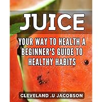 Juice Your Way to Health: A Beginner's Guide to Healthy Habits: Transform Your Life with Simple Juice Recipes: Master Healthy Habits and Boost Overall Well-being