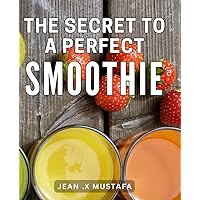 The Secret To A Perfect Smoothie: The Ultimate Guide to Crafting Irresistibly Delicious Smoothies for Optimal Health and Vitality