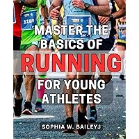 Master the Basics of Running for Young Athletes: A Comprehensive Guide to Building a Strong Foundation in Running for Youth: Unlock Their Athletic Potential
