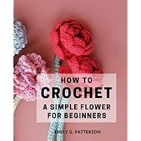 How To Crochet A Simple Flower For Beginners: Create Fresh Looks with Beautiful Roses, Sunflower | A Guide to Crafting Stunning Crochet Flowers, Embellishments, and Trims for Your Projects