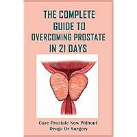 The Complete Guide To Overcoming Prostate In 21 Days: Cure Prostate Now Without Drugs Or Surgery