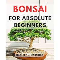Bonsai For Absolute Beginners: A Guide for Beginners on the Art of Cultivation and Care | Mastering the Craft of Bonsai Growing, Shaping, and Nurturing with Expert Tips and Techniques