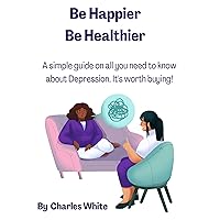 Be Happier Be Healthier: A simple guide on all you need to know about Depression (Health is Wealth - The Healing Journey : Embrace a Life of Restoration and Wholeness.)