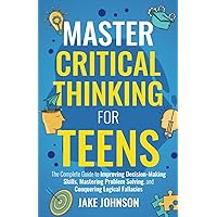 Master Critical Thinking for Teens: The Complete Guide to Improving Decision-Making Skills, Mastering Problem Solving, and Conquering Logical Fallacies