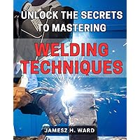 Unlock the Secrets to Mastering Welding Techniques: Discover Proven Strategies and Techniques to Excel in the Art of Welding for Beginners