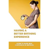 Having A Better Birthing Experience: Guide To Raise Self Confidence In Birthing: Prepare For Giving Birth