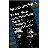 “Fit for Life: A Comprehensive Guide to Achieving Your Fitness Goals- Part II (Series: “Fit for Life: A Comprehensive Guide to Achieving Your Fitness Goals” Part 1 Book 2)