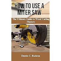 HOW TO USE A MITER SAW : The Ultimate Guide to Wood Cutting Mastery HOW TO USE A MITER SAW : The Ultimate Guide to Wood Cutting Mastery Kindle Paperback