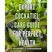 Expert Cockatiel Care Guide for Perfect Health: The Ultimate Companion to Cockatiel Care and Health: Expert Tips for Happy Birds