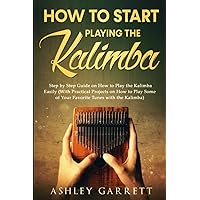 How to Start Playing the Kalimba: Step by Step Guide on How to Play the Kalimba Easily (With Practical Projects on How to Play Some of Your Favorite Tunes with the Kalimba)