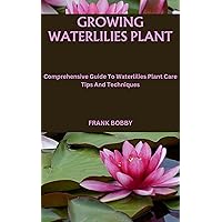 GROWING WATERLILIES PLANT: Comprehensive Guide To Waterlilies Plant Care Tips And Techniques GROWING WATERLILIES PLANT: Comprehensive Guide To Waterlilies Plant Care Tips And Techniques Kindle Paperback