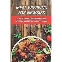 Meal Prepping For Newbies: Guide To Weight Loss, Clean Eating, Detoxify, Increase Of Immunity & More: How To Meal Prep To Lose Weight For Beginners