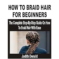 HOW TO BRAID HAIR FOR BEGINNERS: The Complete Step-By-Step Guide On How To Braid Hair With Ease HOW TO BRAID HAIR FOR BEGINNERS: The Complete Step-By-Step Guide On How To Braid Hair With Ease Kindle Paperback
