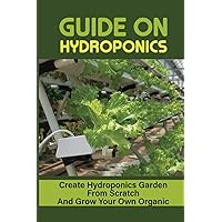 Guide On Hydroponics: Create Hydroponics Garden From Scratch And Grow Your Own Organic: Suitable Plants For Growing In Your Hydroponics Garden Guide On Hydroponics: Create Hydroponics Garden From Scratch And Grow Your Own Organic: Suitable Plants For Growing In Your Hydroponics Garden Paperback