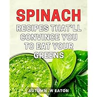 Spinach Recipes That'll Convince You To Eat Your Greens: Delicious Spinach Dishes to Transform Your Meals and Nurture a Healthier Lifestyle