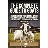 The Complete Guide To Goats: Breed and Select the Right Goat For You, Create Ideal Shelters, Learn about Milk Production, and Raise Happy and Healthy Goats