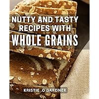 Nutty And Tasty Recipes With Whole Grains: Satisfy Your Cravings with Mouthwatering Whole Grain Delights