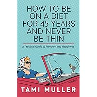 How to Be on a Diet for 45 Years and Never Be Thin: A Practical Guide to Freedom and Happiness
