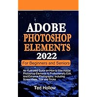 ADOBE PHOTOSHOP ELEMENTS 2022 FOR BEGINNERS AND SENIORS: An Illustrated Guide on How to Use Adobe Photoshop Elements to Professionally Edit, and Enhance Photographs: Including Screenshots, Tips
