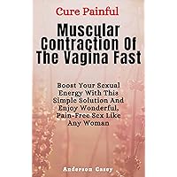 Cure Painful Muscular Contraction Of The Vagina Fast - Boost Your Sexual Energy With This Simple Solution And Enjoy Wonderful, Pain-Free Sex Like Any Woman