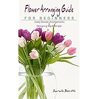 Flower Arranging Guide For Beginners: Every Season Arrangements And Designing Made Simple Flower Arranging Guide For Beginners: Every Season Arrangements And Designing Made Simple Kindle Paperback