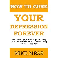 How To Cure Your Depression.... Forever: Top Tricks,Tips, Natural Ways And Long Term Cure For Depression To Become Fully Alive And Happy Again How To Cure Your Depression.... Forever: Top Tricks,Tips, Natural Ways And Long Term Cure For Depression To Become Fully Alive And Happy Again Kindle