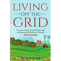 Living off The Grid: A Guide on How to Live Off the Land and Become Self-Sufficient Through Homesteading (Sustainable Gardening)