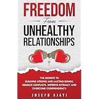 FREEDOM FROM UNHEALTHY RELATIONSHIPS: The Secrets to Building Strong and Lasting Bonds, Resolve Conflicts, Improve Intimacy, and Overcome Codependency.