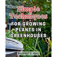 Simple Techniques for Growing Plants in Greenhouses: Master the Art of Year-Round Organic Gardening with this Comprehensive Greenhouse Guide