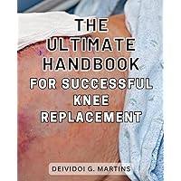 The Ultimate Handbook for Successful Knee Replacement: The Definitive Guide to Achieving a Successful Knee Replacement Surgery and Fast Recovery