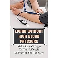 Living Without High Blood Pressure: Make Some Changes To Your Lifestyle To Prevent The Condition