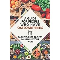 A Guide For People Who Have Osteoarthritis: Easy-To-Prep Recipes To Reduce Your Pain: Tips For Living With Osteoarthritis