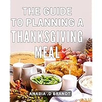 The Guide To Planning A Thanksgiving Meal: Ultimate Tips and Recipes for Crafting the Perfect Thanksgiving Feast - A Comprehensive Guide