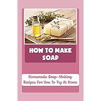 How To Make Soap: Homemade Soap-Making Recipes For You To Try At Home