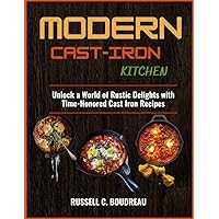 MODERN CAST IRON KITCHEN: Unlock a World of Rustic Delights with Time-Honored Cast Iron Recipes