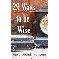29 Ways to be Wise: WISDOM AND COMMON SENSE FOR EVERYDAY LIFE