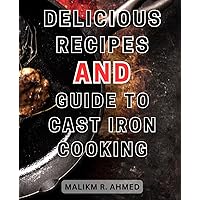 Delicious Recipes and Guide to Cast Iron Cooking: Effortless Mastery of Cast Iron Cooking: Irresistible One-Pan Recipes to Savor Breakfast, Lunch, Dinner, and Dessert