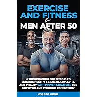 EXERCISE AND FITNESS FOR MEN AFTER 50: A Training Guide for Seniors to Enhance Health, Strength, Longevity, and Vitality - With Proven Strategies for Nutrition and Workout Consistency