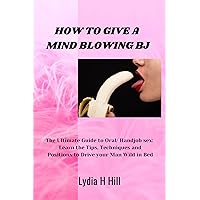 HOW TO GIVE A MIND BLOWING BJ: The Ultimate Guide to Oral/ Handjob sex: Learn the Tips, Techniques and Positions to Drive your Man Wild in Bed HOW TO GIVE A MIND BLOWING BJ: The Ultimate Guide to Oral/ Handjob sex: Learn the Tips, Techniques and Positions to Drive your Man Wild in Bed Kindle