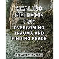 Healing Methods for Overcoming Trauma and Finding Peace: Discover Effective Strategies to Heal From Trauma and Attain Inner Harmony for a Peaceful Life