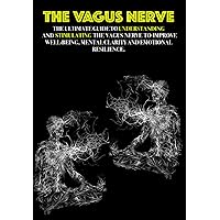 The Vagus Nerve: The Ultimate Guide to Understanding and Stimulating the Vagus Nerve to Improve Well-being, Mental Clarity, and Emotional Resilience