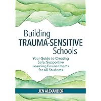 Building Trauma-Sensitive Schools: Your Guide to Creating Safe, Supportive Learning Environments for All Students