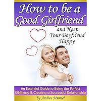 How to Be a Good Girlfriend and Keep Your Boyfriend Happy: An Essential Guide to Being the Perfect Girlfriend and Creating a Successful Relationship How to Be a Good Girlfriend and Keep Your Boyfriend Happy: An Essential Guide to Being the Perfect Girlfriend and Creating a Successful Relationship Kindle Paperback