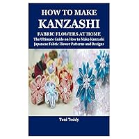 HOW TO MAKE KANZASHI FABRIC FLOWERS AT HOME: The Ultimate Guide on How to Make Kanzashi Japanese Fabric Flower Patterns and Designs HOW TO MAKE KANZASHI FABRIC FLOWERS AT HOME: The Ultimate Guide on How to Make Kanzashi Japanese Fabric Flower Patterns and Designs Paperback