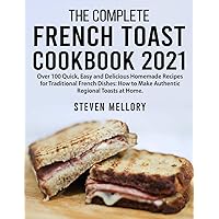 The Complete French Toast Cookbook 2021: Over 100 Quick, Easy and Delicious Homemade Recipes for Traditional French Dishes: How to Make Authentic Regional Toasts at Home