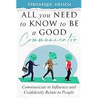 All You Need To Know To Be A Good Communicator: Communicate to Influence and Confidently Relate to People
