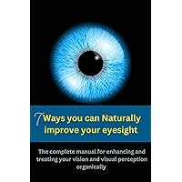 7 WAYS YOU CAN NATURALLY IMPROVE YOUR EYESIGHT: The complete manual for enhancing and treating your vision and visual perception organically
