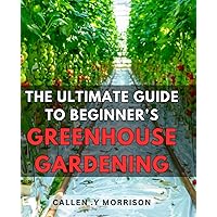The Ultimate Guide to Beginner's Greenhouse Gardening: Master the Art of Growing Your Own Plants in a Greenhouse with this Comprehensive Step-by-Step Manual