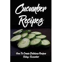 Cucumber Recipes: How To Create Delicious Recipes Using Cucumber: Simple Cucumber Recipes